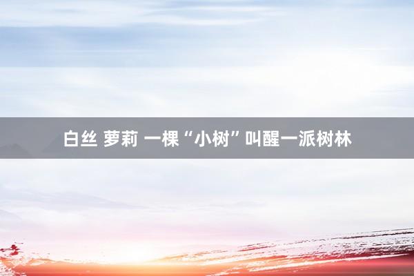 白丝 萝莉 一棵“小树”叫醒一派树林