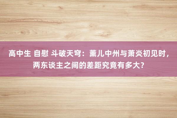 高中生 自慰 斗破天穹：薰儿中州与萧炎初见时，两东谈主之间的差距究竟有多大？