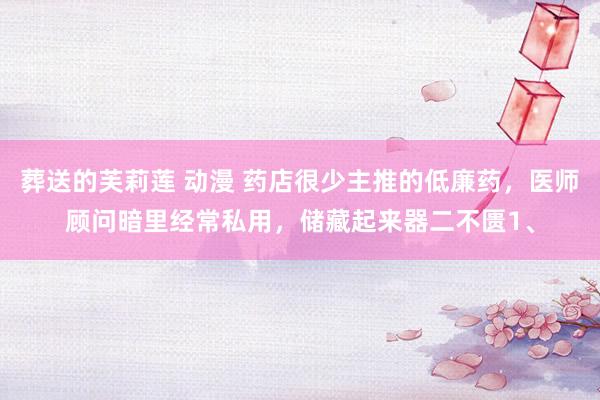 葬送的芙莉莲 动漫 药店很少主推的低廉药,医师顾问暗里经常私用,储藏起来器二不匮1、
