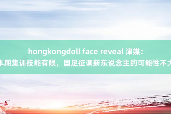 hongkongdoll face reveal 津媒：本期集训技能有限，国足征调新东说念主的可能性不大