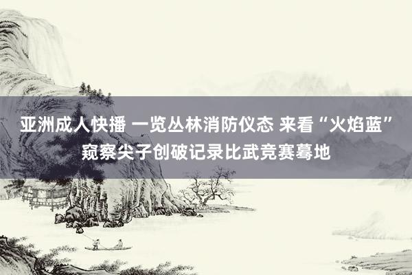 亚洲成人快播 一览丛林消防仪态 来看“火焰蓝”窥察尖子创破记录比武竞赛蓦地
