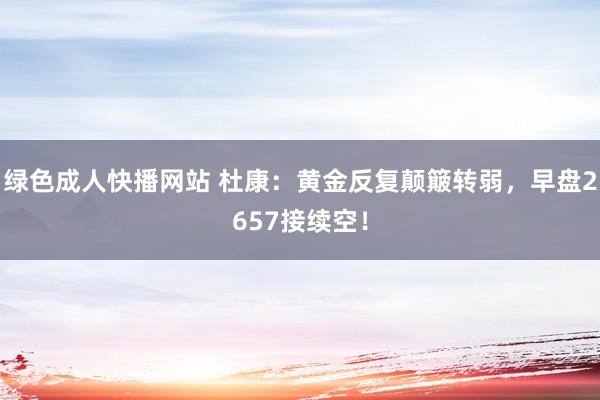 绿色成人快播网站 杜康:黄金反复颠簸转弱,早盘2657接续空!