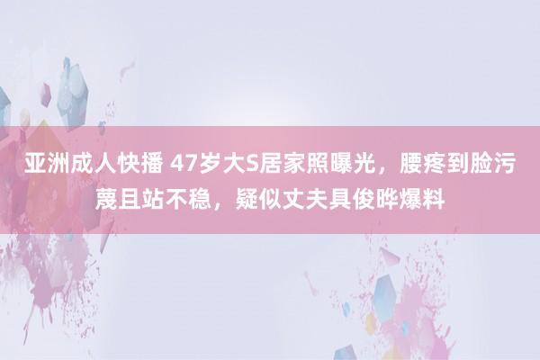亚洲成人快播 47岁大S居家照曝光，腰疼到脸污蔑且站不稳，疑似丈夫具俊晔爆料