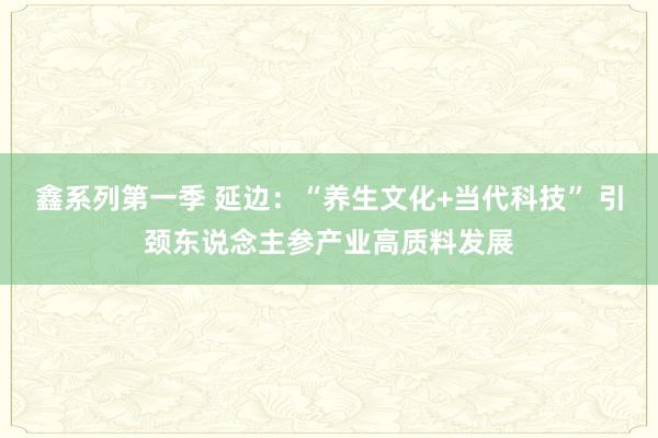 鑫系列第一季 延边：“养生文化+当代科技” 引颈东说念主参产业高质料发展