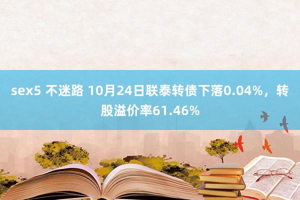 sex5 不迷路 10月24日联泰转债下落0.04%,转股溢价率61.46%