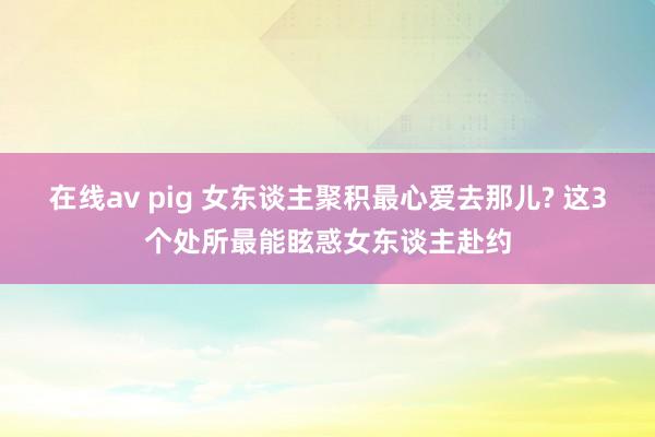 在线av pig 女东谈主聚积最心爱去那儿? 这3个处所最能眩惑女东谈主赴约