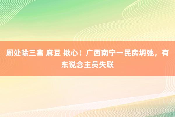 周处除三害 麻豆 揪心！广西南宁一民房坍弛，有东说念主员失联