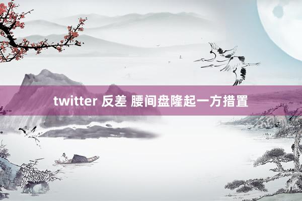 twitter 反差 腰间盘隆起一方措置