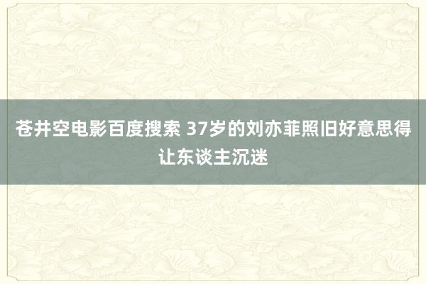 苍井空电影百度搜索 37岁的刘亦菲照旧好意思得让东谈主沉迷