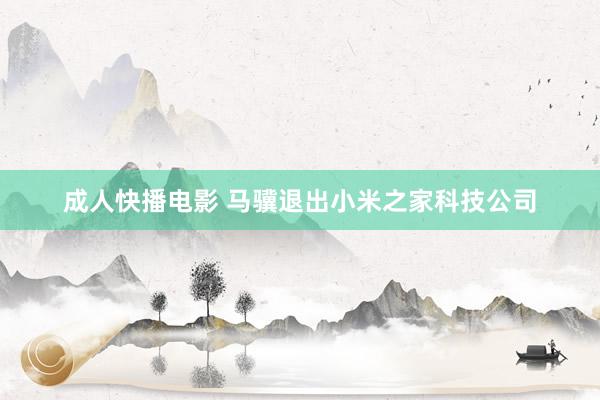 成人快播电影 马骥退出小米之家科技公司