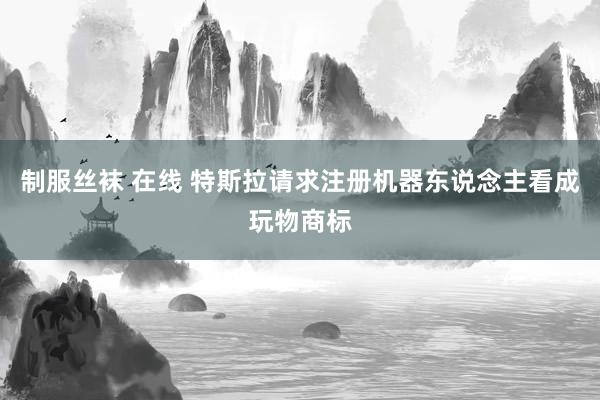制服丝袜 在线 特斯拉请求注册机器东说念主看成玩物商标