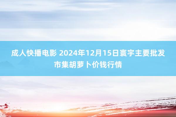 成人快播电影 2024年12月15日寰宇主要批发市集胡萝卜价钱行情