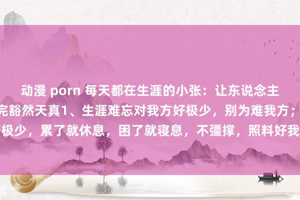 动漫 porn 每天都在生涯的小张:让东说念主恍然大悟的10句话,读完豁然天真1、生涯难忘对我方好极少,别为难我方;生涯难忘对我方好极少,累了就休息,困了就寝息,不彊撑,照料好我方的肉体才是真。凡事经心辛劳就行,因为...