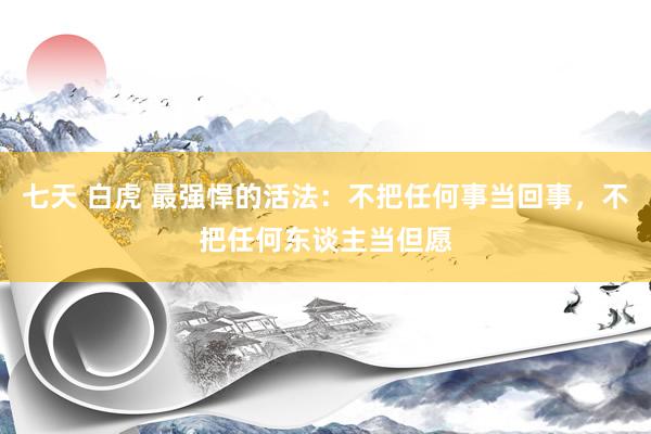七天 白虎 最强悍的活法：不把任何事当回事，不把任何东谈主当但愿