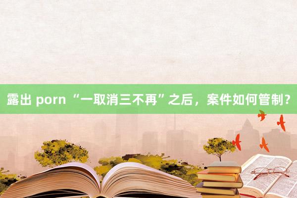 露出 porn “一取消三不再”之后，案件如何管制？