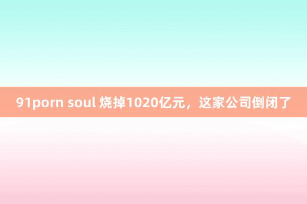 91porn soul 烧掉1020亿元，这家公司倒闭了