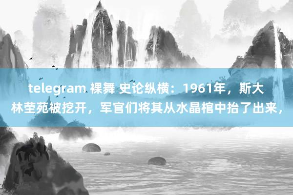 telegram 裸舞 史论纵横:1961年,斯大林茔苑被挖开,军官们将其从水晶棺中抬了出来,