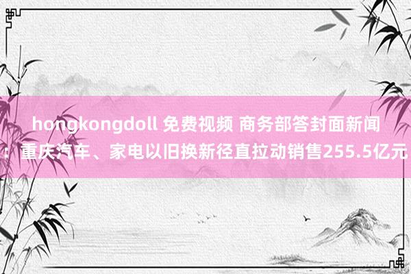 hongkongdoll 免费视频 商务部答封面新闻：重庆汽车、家电以旧换新径直拉动销售255.5亿元