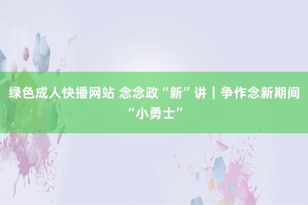 绿色成人快播网站 念念政“新”讲｜争作念新期间“小勇士”