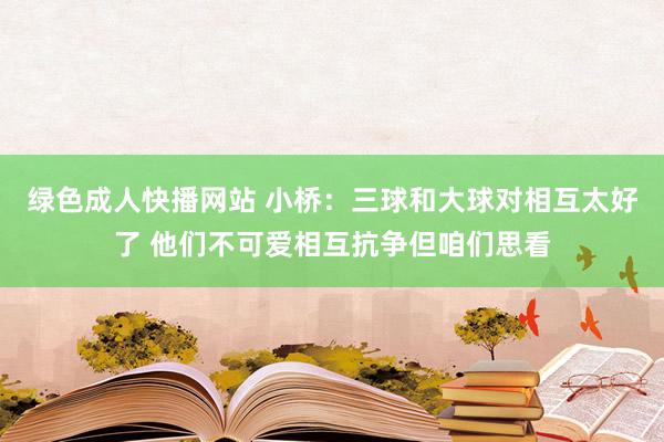 绿色成人快播网站 小桥:三球和大球对相互太好了 他们不可爱相互抗争但咱们思看