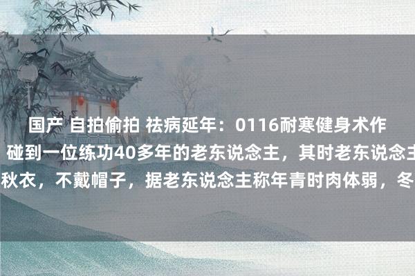 国产 自拍偷拍 祛病延年:0116耐寒健身术作家年青时,冬季三九天,碰到一位练功40多年的老东说念主,其时老东说念主70多岁,大寒天也仅穿秋衣,不戴帽子,据老东说念主称年青时肉体弱,冬天穿好多,大哥反而穿到少了。赞佩问练什么功,...