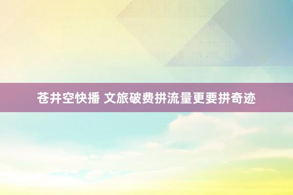苍井空快播 文旅破费拼流量更要拼奇迹