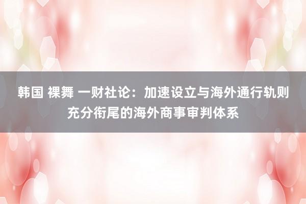 韩国 裸舞 一财社论：加速设立与海外通行轨则充分衔尾的海外商事审判体系