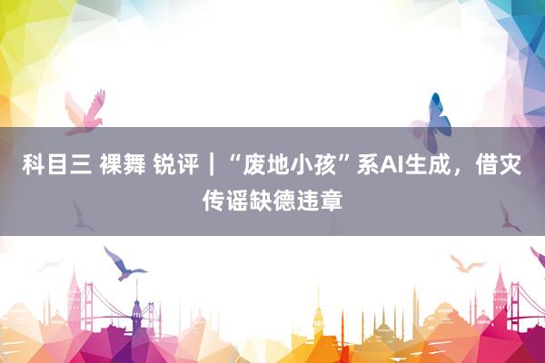 科目三 裸舞 锐评｜“废地小孩”系AI生成，借灾传谣缺德违章