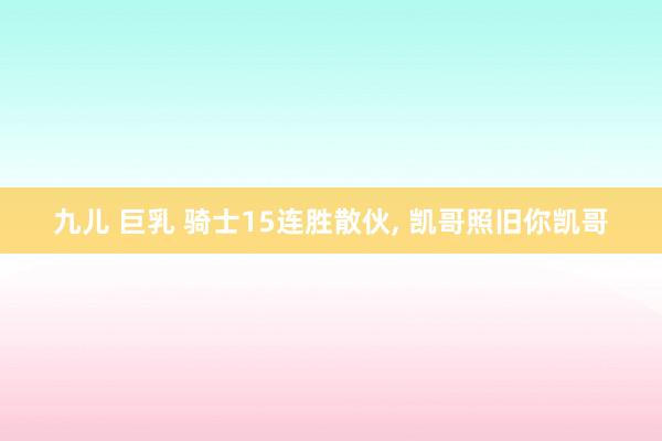 九儿 巨乳 骑士15连胜散伙， 凯哥照旧你凯哥