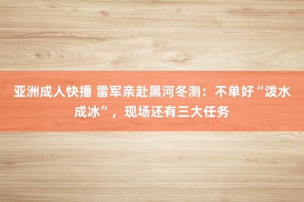 亚洲成人快播 雷军亲赴黑河冬测：不单好“泼水成冰”，现场还有三大任务