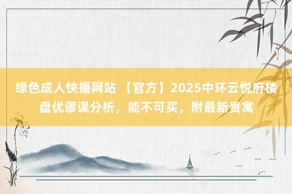 绿色成人快播网站 【官方】2025中环云悦府楼盘优谬误分析，能不可买，附最新贵寓