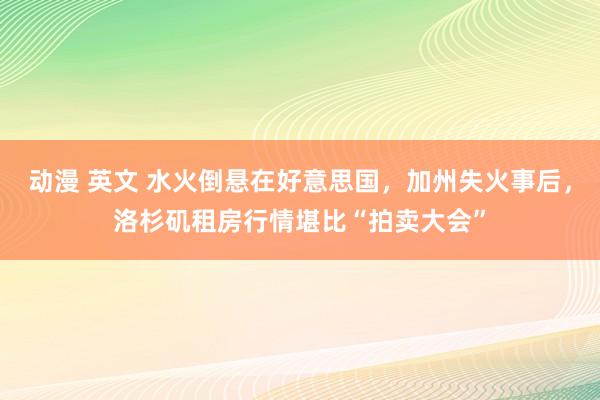 动漫 英文 水火倒悬在好意思国，加州失火事后，洛杉矶租房行情堪比“拍卖大会”