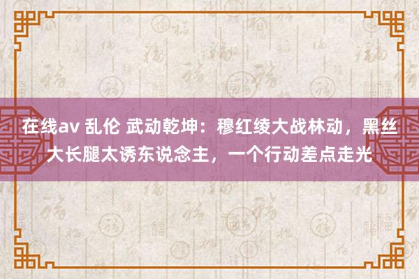 在线av 乱伦 武动乾坤：穆红绫大战林动，黑丝大长腿太诱东说念主，一个行动差点走光