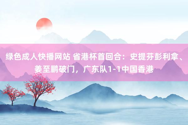 绿色成人快播网站 省港杯首回合：史提芬彭利拿、姜至鹏破门，广东队1-1中国香港