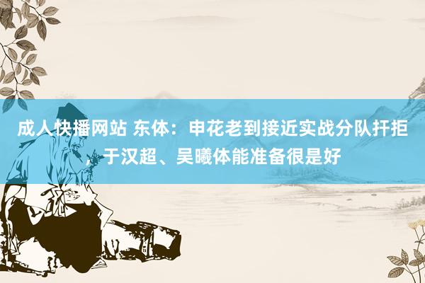 成人快播网站 东体：申花老到接近实战分队扞拒，于汉超、吴曦体能准备很是好