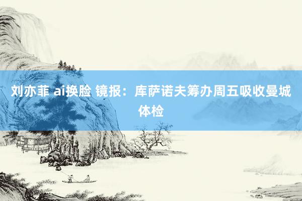 刘亦菲 ai换脸 镜报：库萨诺夫筹办周五吸收曼城体检