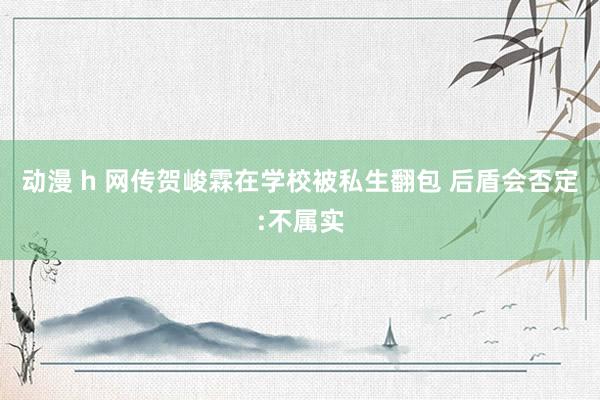 动漫 h 网传贺峻霖在学校被私生翻包 后盾会否定:不属实