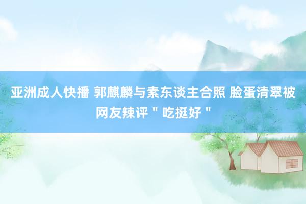 亚洲成人快播 郭麒麟与素东谈主合照 脸蛋清翠被网友辣评＂吃挺好＂