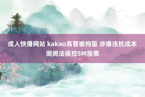 成人快播网站 kakao高管被拘留 涉嫌违抗成本阛阓法操控SM股票