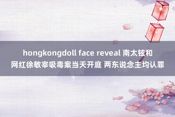 hongkongdoll face reveal 南太铉和网红徐敏宰吸毒案当天开庭 两东说念主均认罪