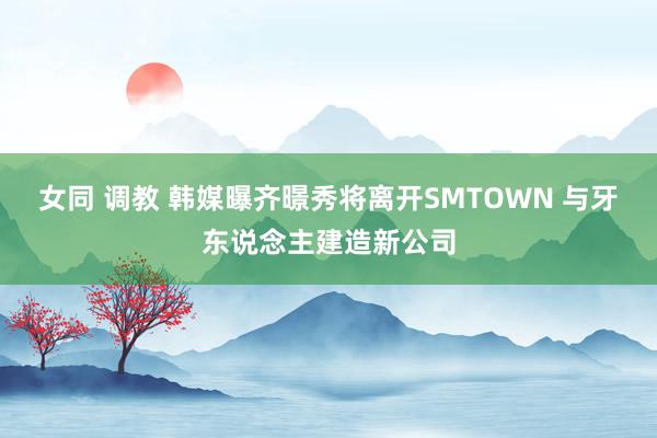 女同 调教 韩媒曝齐暻秀将离开SMTOWN 与牙东说念主建造新公司