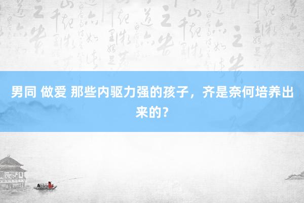 男同 做爱 那些内驱力强的孩子，齐是奈何培养出来的？