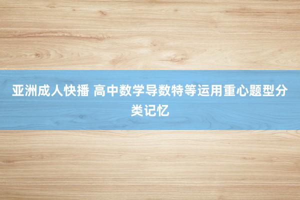 亚洲成人快播 高中数学导数特等运用重心题型分类记忆
