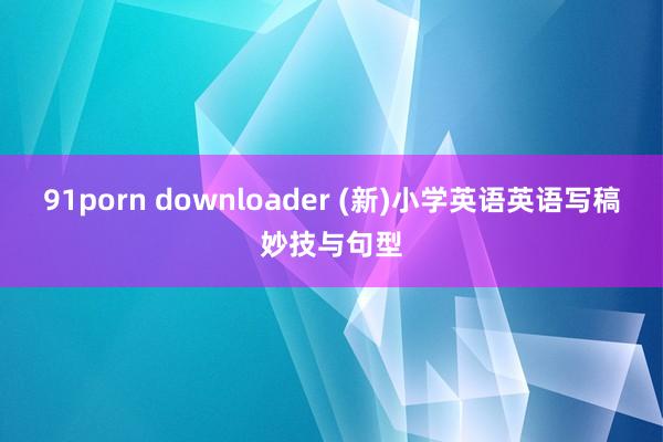 91porn downloader (新)小学英语英语写稿妙技与句型