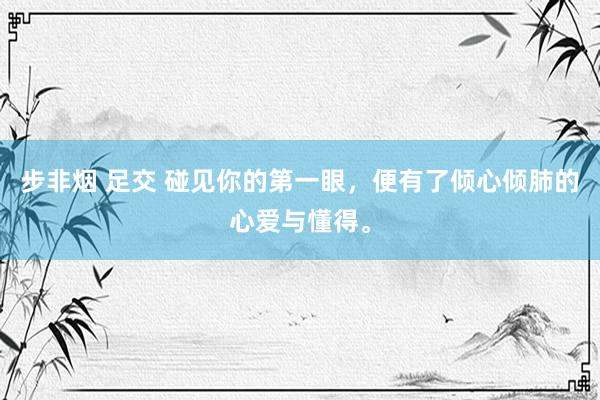 步非烟 足交 碰见你的第一眼，便有了倾心倾肺的心爱与懂得。