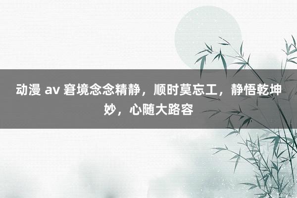 动漫 av 窘境念念精静，顺时莫忘工，静悟乾坤妙，心随大路容