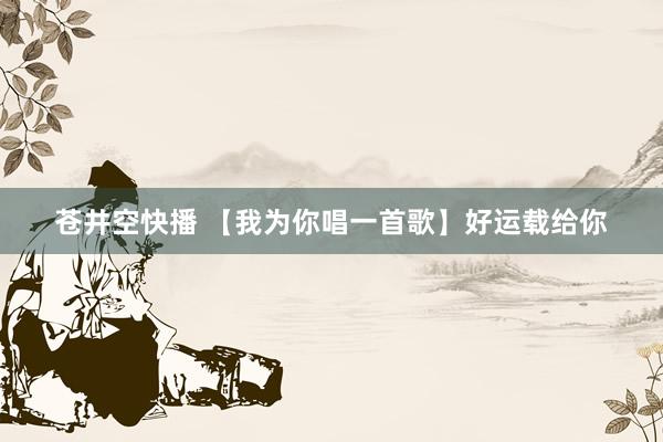 苍井空快播 【我为你唱一首歌】好运载给你