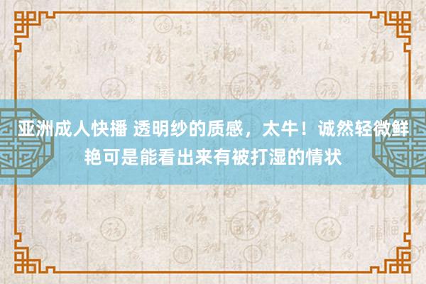 亚洲成人快播 透明纱的质感，太牛！诚然轻微鲜艳可是能看出来有被打湿的情状