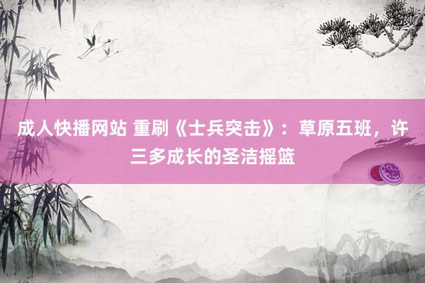 成人快播网站 重刷《士兵突击》：草原五班，许三多成长的圣洁摇篮