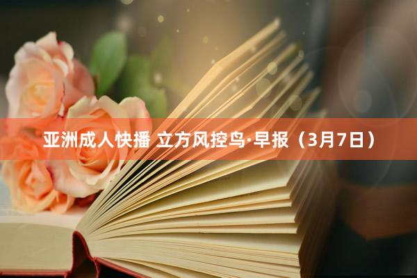 亚洲成人快播 立方风控鸟·早报（3月7日）